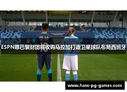 ESPN曝巴黎财团将收购马拉加打造卫星球队布局西班牙