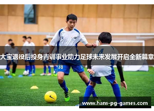 大宝退役后投身青训事业助力足球未来发展开启全新篇章