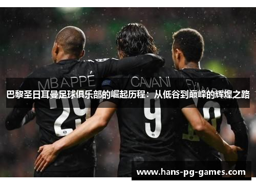 巴黎圣日耳曼足球俱乐部的崛起历程：从低谷到巅峰的辉煌之路