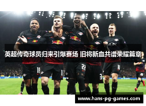 英超传奇球员归来引爆赛场 旧将新血共谱荣耀篇章