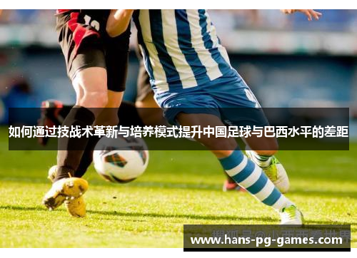 如何通过技战术革新与培养模式提升中国足球与巴西水平的差距 如何通过技战术革新与培养模式提升中国足球与巴西水平的差距